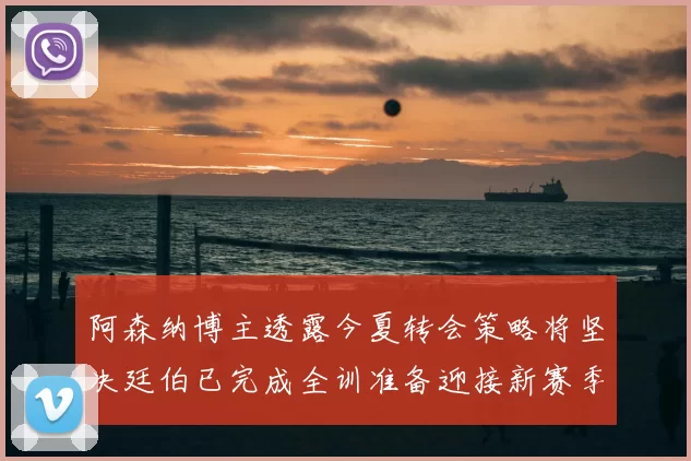 阿森纳博主透露今夏转会策略将坚决廷伯已完成全训准备迎接新赛季