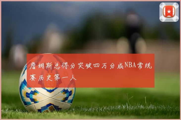 詹姆斯总得分突破四万分成NBA常规赛历史第一人