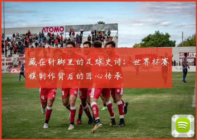 藏在针脚里的足球史诗:世界杯赛旗制作背后的匠心传承