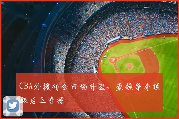 CBA外援转会市场升温，豪强争夺顶级后卫资源