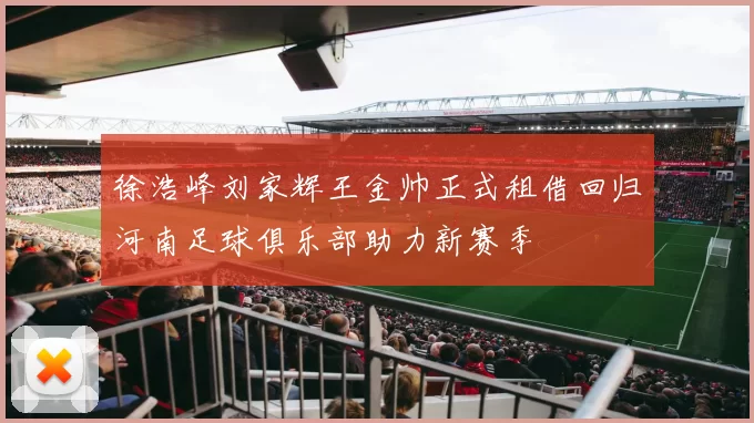 徐浩峰刘家辉王金帅正式租借回归河南足球俱乐部助力新赛季