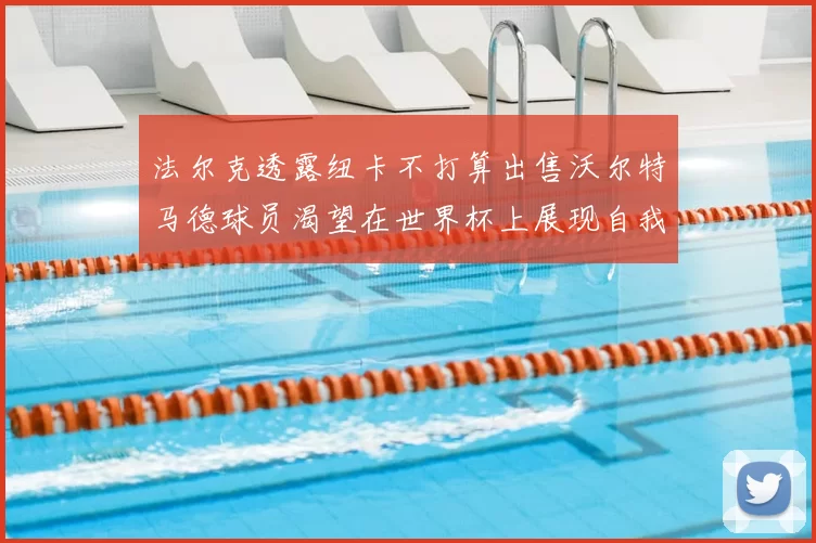 法尔克透露纽卡不打算出售沃尔特马德球员渴望在世界杯上展现自我