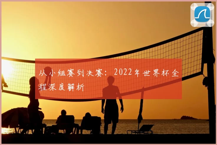 从小组赛到决赛：2022年世界杯全程深度解析