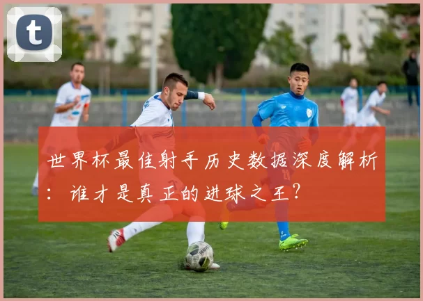 世界杯最佳射手历史数据深度解析：谁才是真正的进球之王？