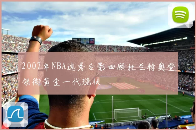 2007年NBA选秀合影回顾杜兰特奥登领衔黄金一代现状