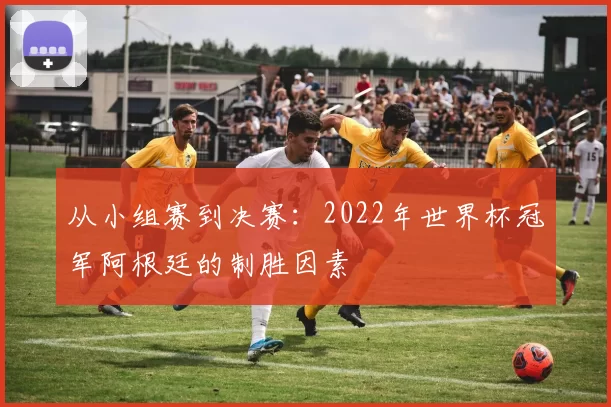 从小组赛到决赛：2022年世界杯冠军阿根廷的制胜因素