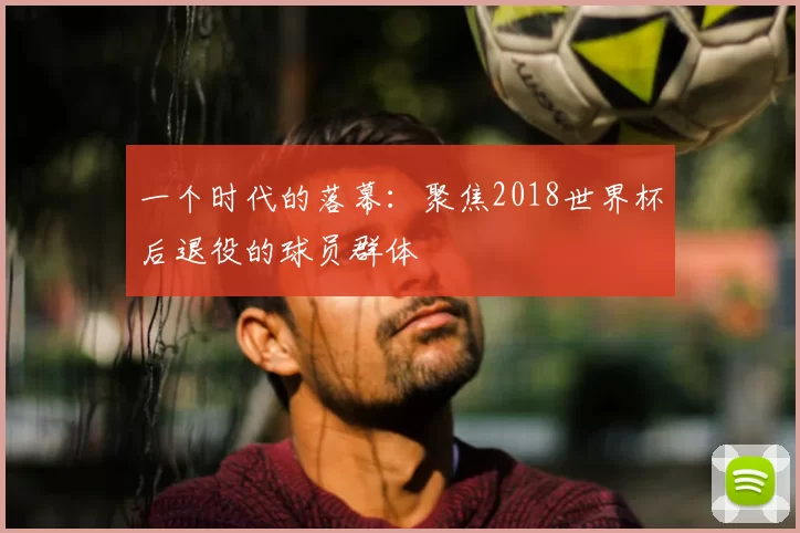 一个时代的落幕:聚焦2018世界杯后退役的球员群体