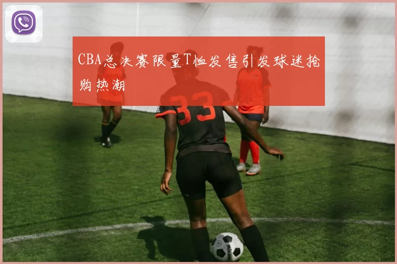 CBA总决赛限量T恤发售引发球迷抢购热潮