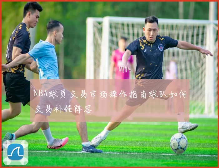 NBA球员交易市场操作指南球队如何交易补强阵容