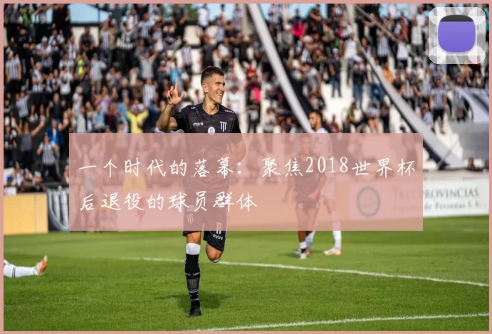 一个时代的落幕：聚焦2018世界杯后退役的球员群体