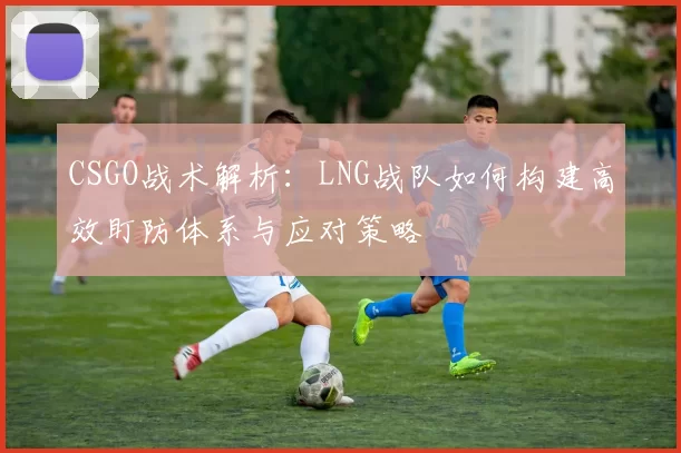 CSGO战术解析：LNG战队如何构建高效盯防体系与应对策略
