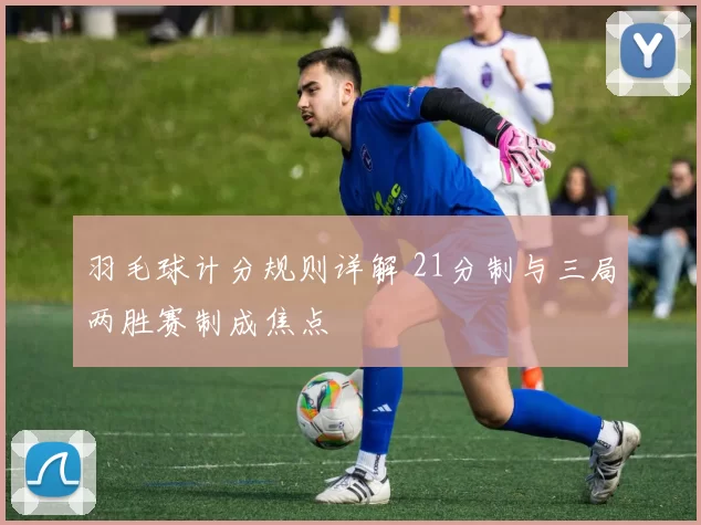 羽毛球计分规则详解 21分制与三局两胜赛制成焦点