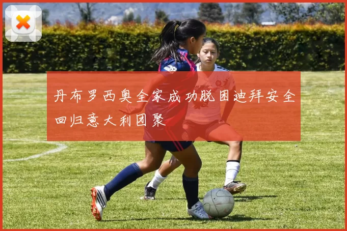 丹布罗西奥全家成功脱困迪拜安全回归意大利团聚