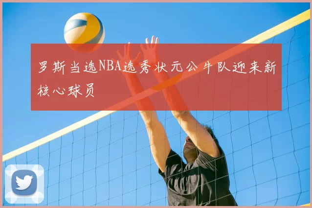 罗斯当选NBA选秀状元公牛队迎来新核心球员