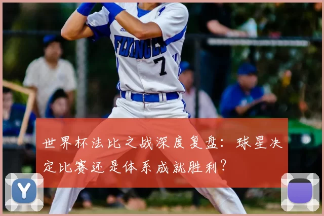 世界杯法比之战深度复盘：球星决定比赛还是体系成就胜利？