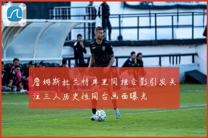 詹姆斯杜兰特库里同框合影引发关注三人历史性同台画面曝光